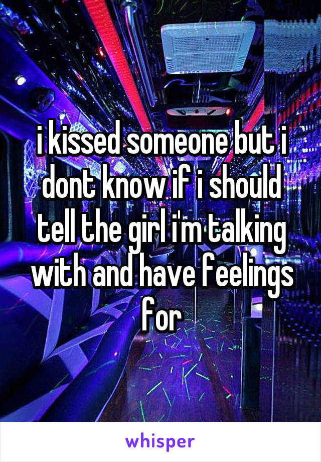 i kissed someone but i dont know if i should tell the girl i'm talking with and have feelings for