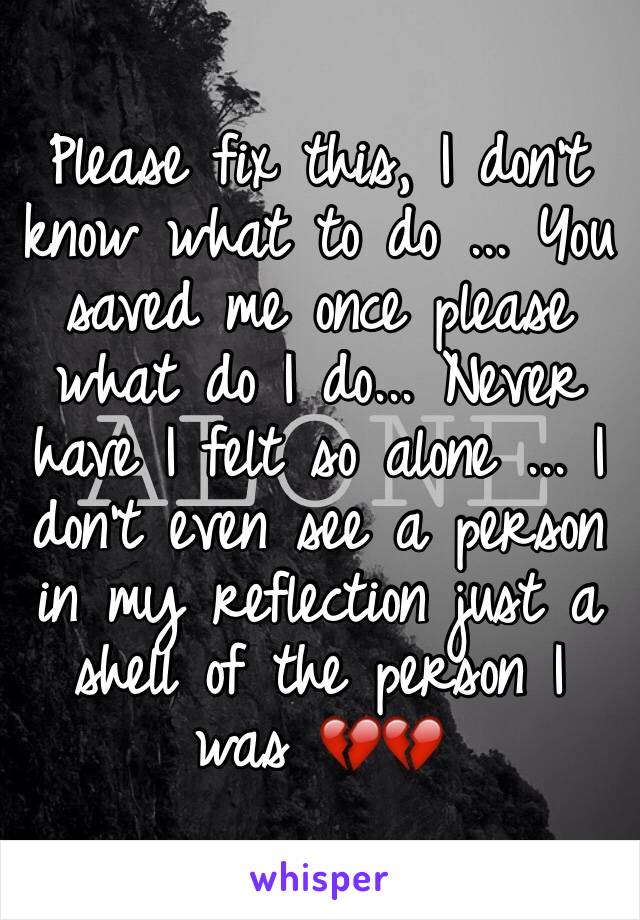 Please fix this, I don't know what to do ... You saved me once please what do I do... Never have I felt so alone ... I don't even see a person in my reflection just a shell of the person I was ðŸ’”ðŸ’”