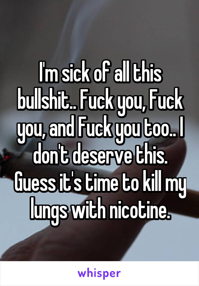 I'm sick of all this bullshit.. Fuck you, Fuck you, and Fuck you too.. I don't deserve this. Guess it's time to kill my lungs with nicotine.