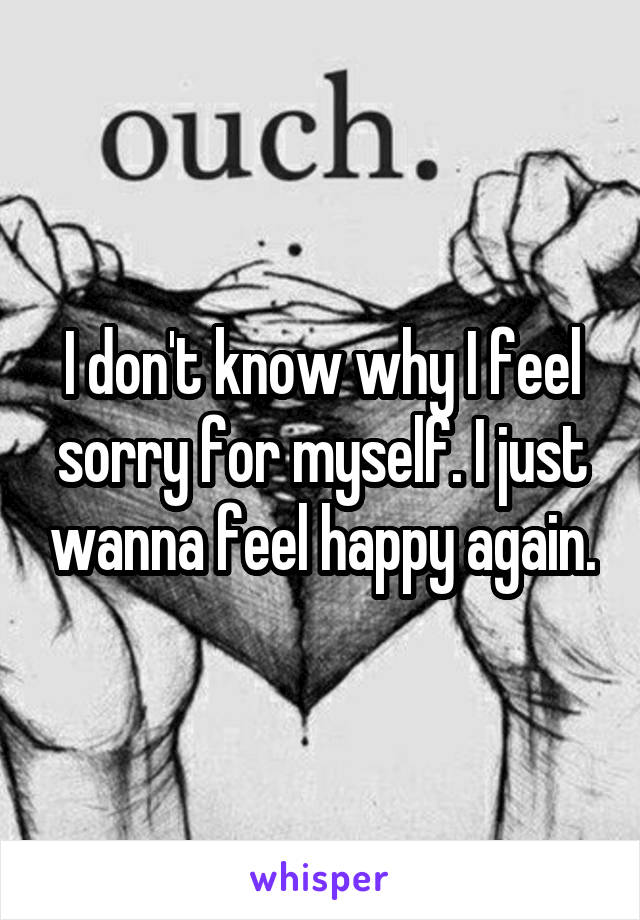 I don't know why I feel sorry for myself. I just wanna feel happy again.