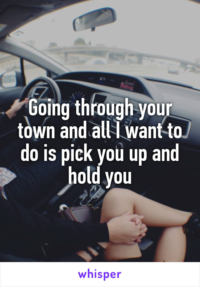 Going through your town and all I want to do is pick you up and hold you