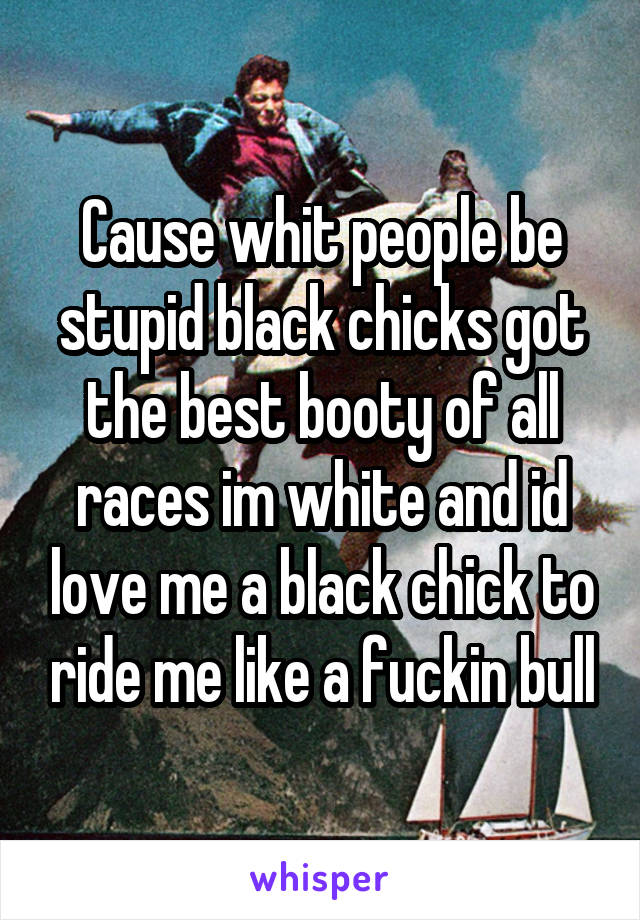 Cause whit people be stupid black chicks got the best booty of all races im white and id love me a black chick to ride me like a fuckin bull