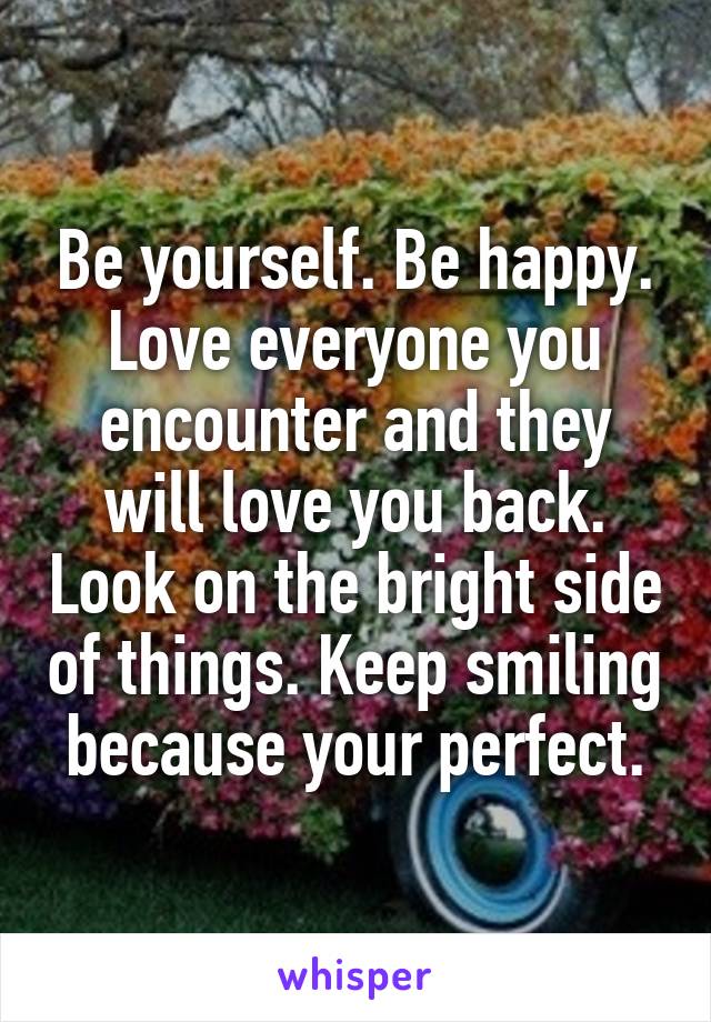 Be yourself. Be happy. Love everyone you encounter and they will love you back. Look on the bright side of things. Keep smiling because your perfect.