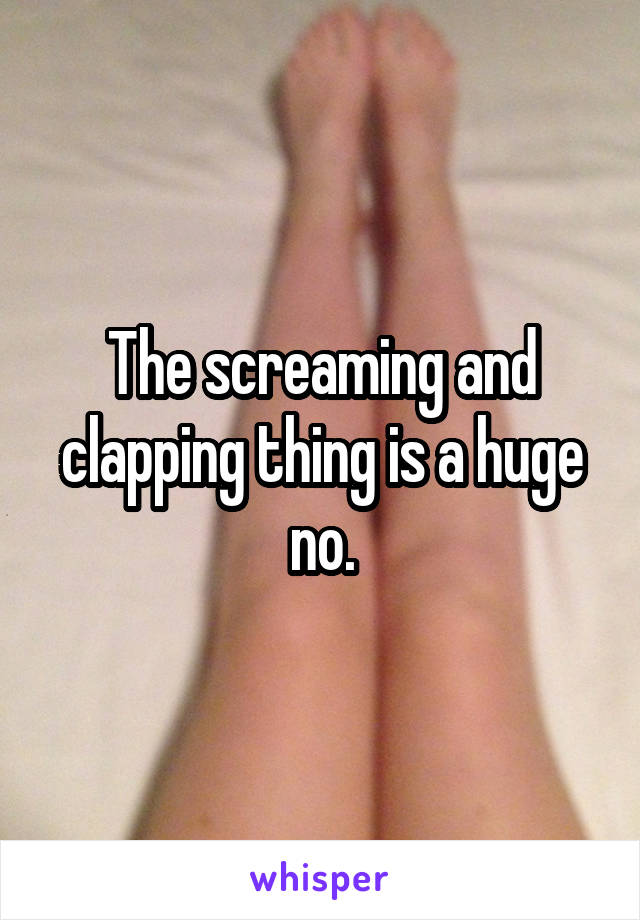 The screaming and clapping thing is a huge no.