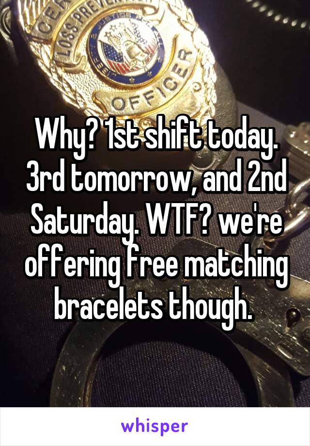 Why? 1st shift today. 3rd tomorrow, and 2nd Saturday. WTF? we're offering free matching bracelets though. 