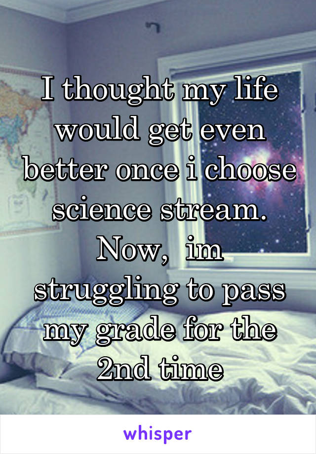 I thought my life would get even better once i choose science stream. Now,  im struggling to pass my grade for the 2nd time