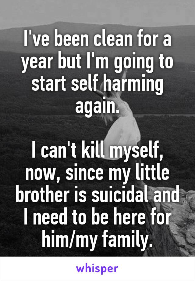 I've been clean for a year but I'm going to start self harming again.

I can't kill myself, now, since my little brother is suicidal and I need to be here for him/my family.