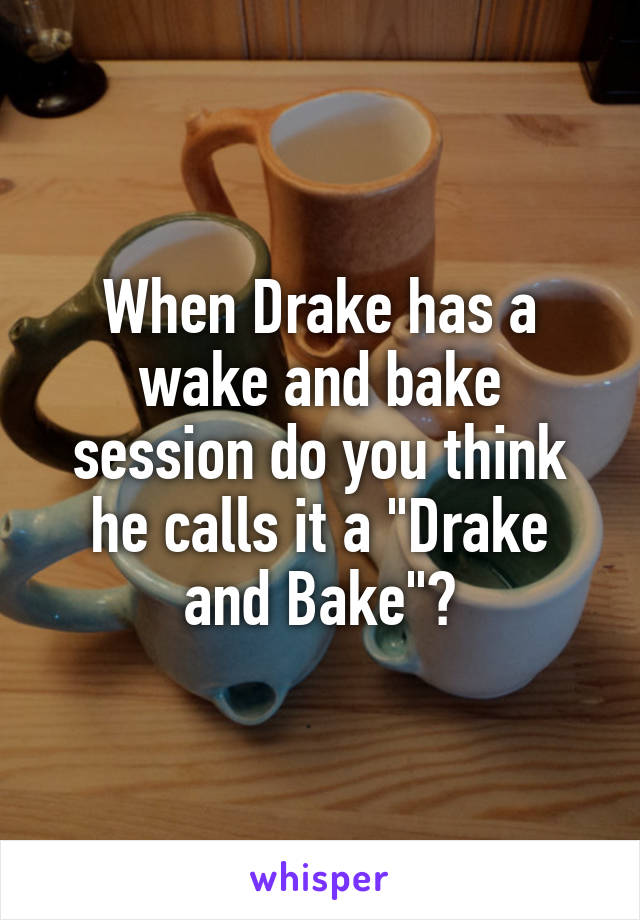When Drake has a wake and bake session do you think he calls it a "Drake and Bake"?