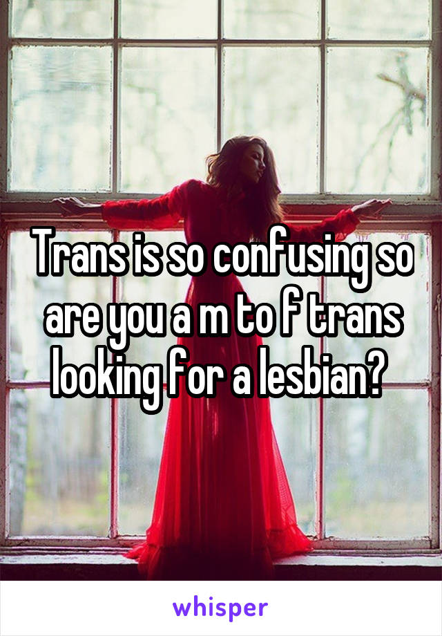 Trans is so confusing so are you a m to f trans looking for a lesbian? 