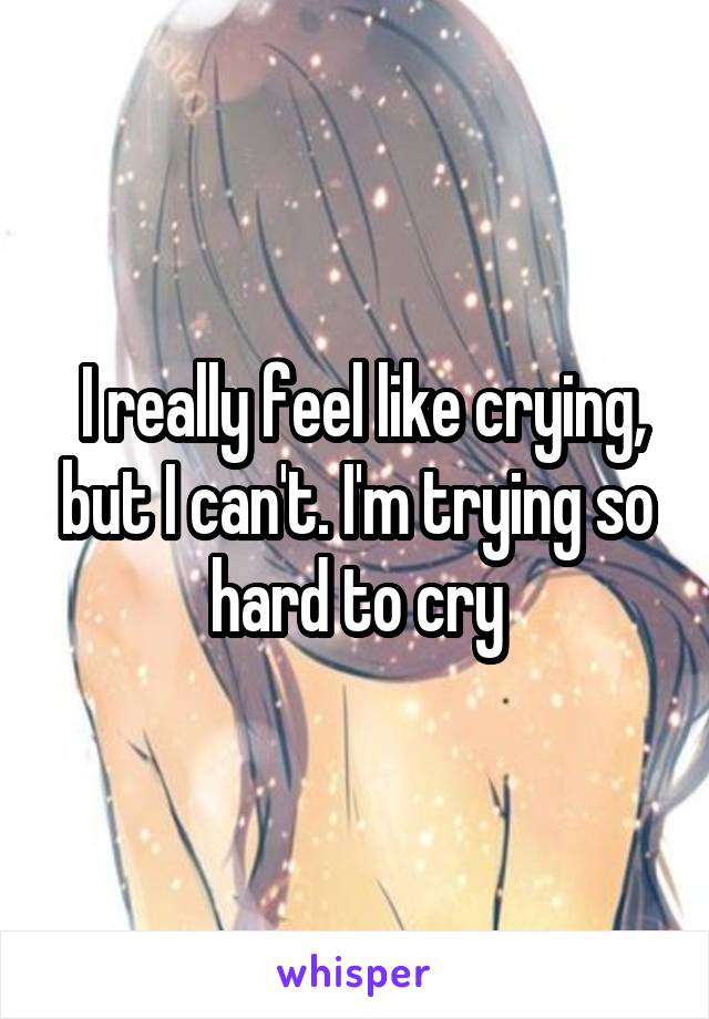 I really feel like crying, but I can't. I'm trying so hard to cry