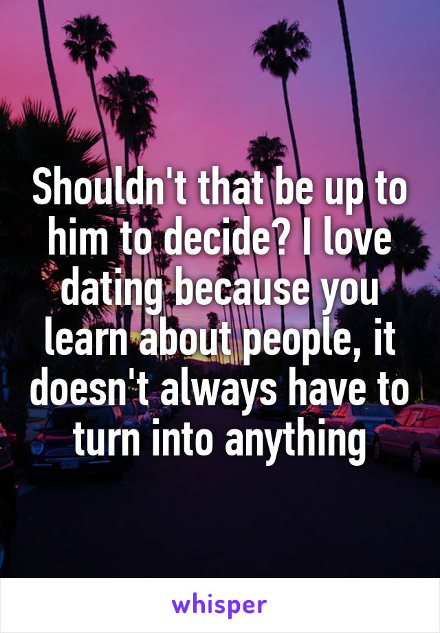 Shouldn't that be up to him to decide? I love dating because you learn about people, it doesn't always have to turn into anything