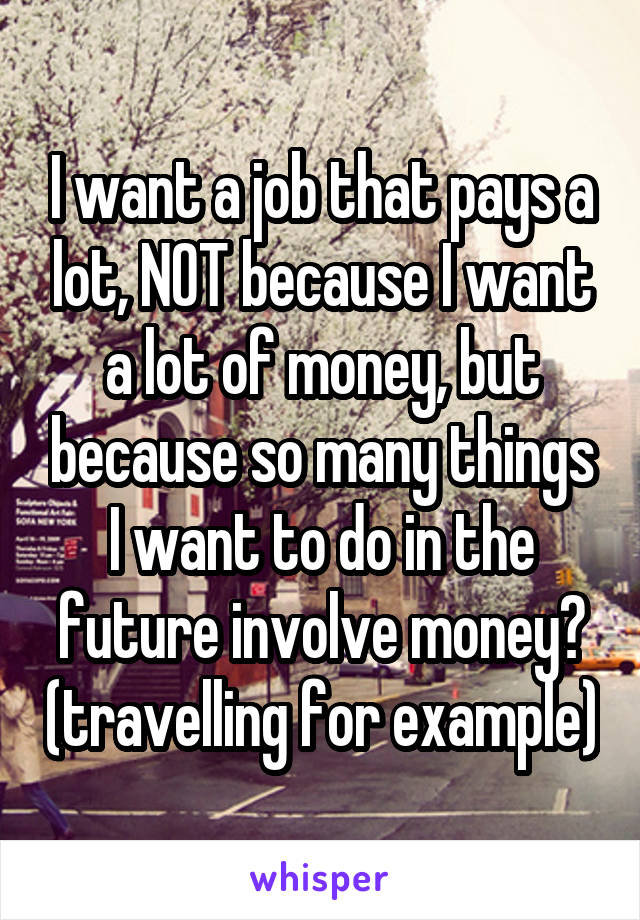 I want a job that pays a lot, NOT because I want a lot of money, but because so many things I want to do in the future involve money😕 (travelling for example)