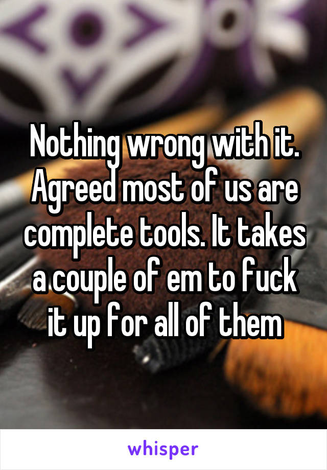 Nothing wrong with it. Agreed most of us are complete tools. It takes a couple of em to fuck it up for all of them