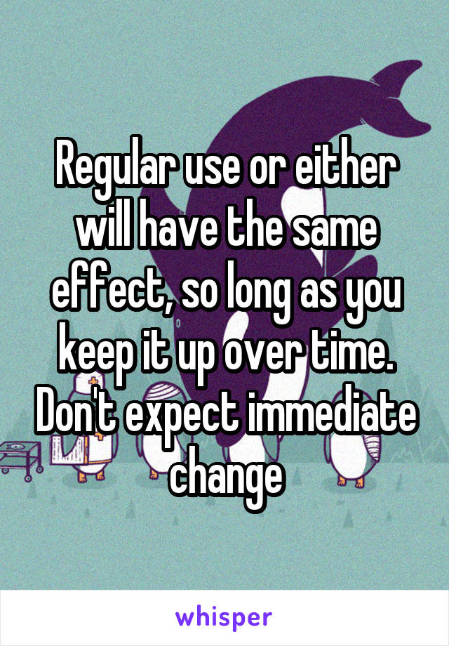 Regular use or either will have the same effect, so long as you keep it up over time. Don't expect immediate change