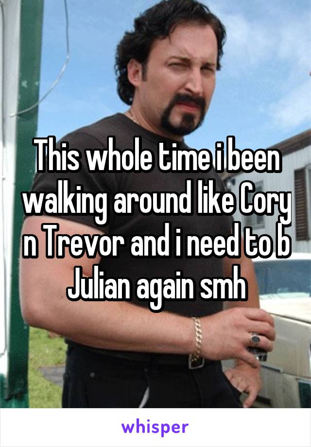 This whole time i been walking around like Cory n Trevor and i need to b Julian again smh
