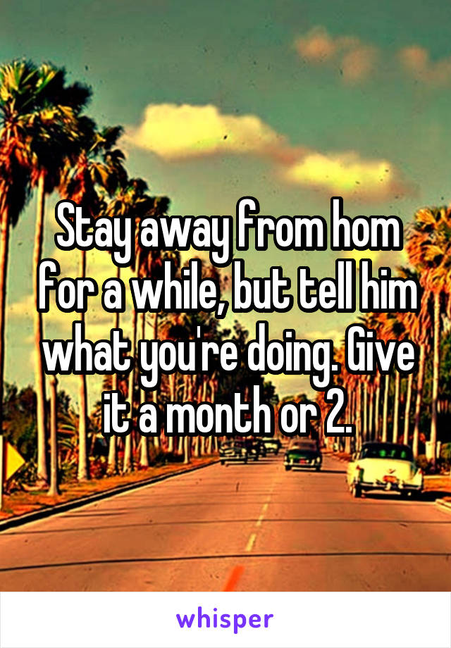 Stay away from hom for a while, but tell him what you're doing. Give it a month or 2.