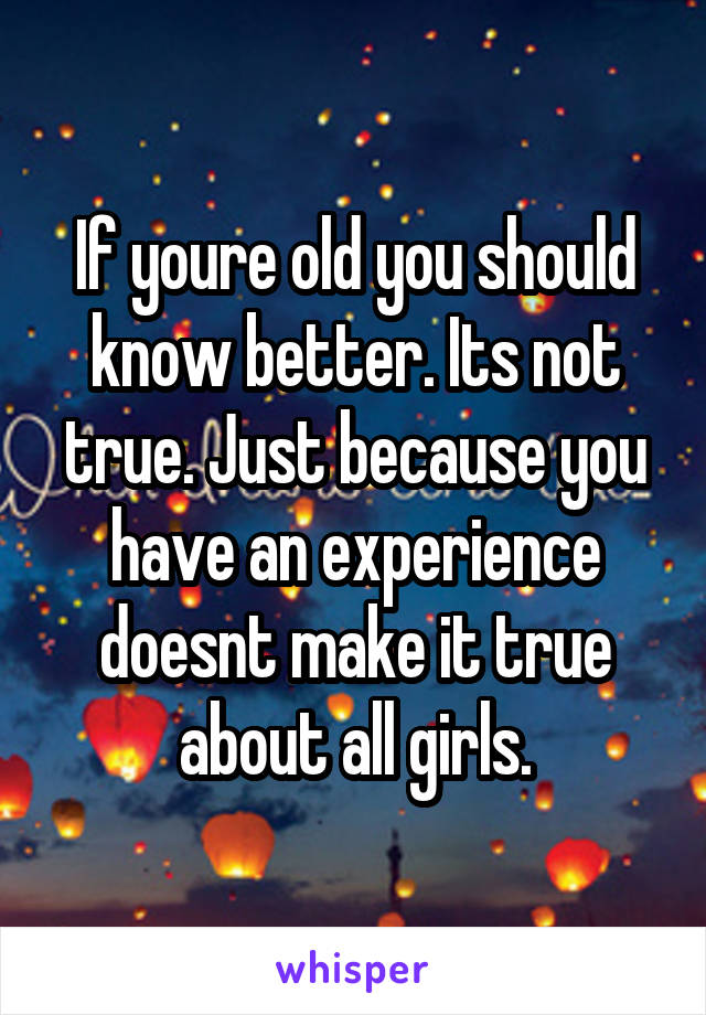 If youre old you should know better. Its not true. Just because you have an experience doesnt make it true about all girls.