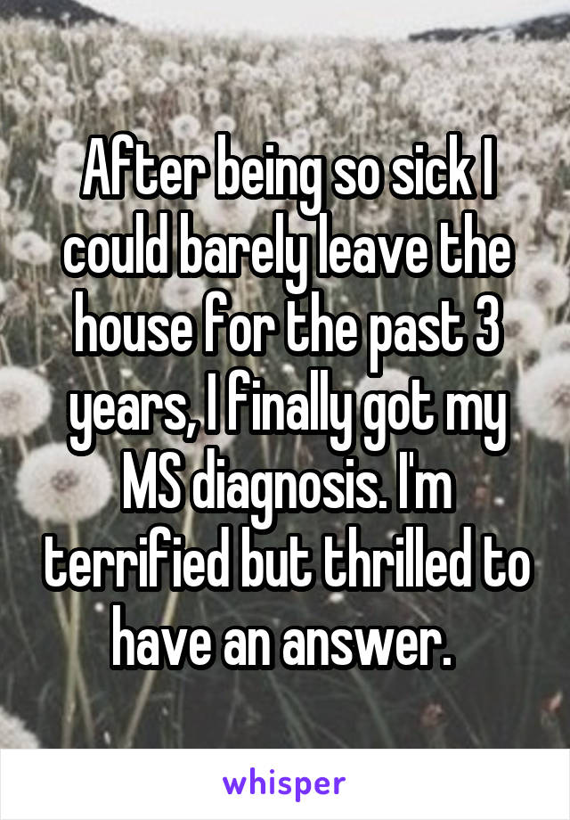 After being so sick I could barely leave the house for the past 3 years, I finally got my MS diagnosis. I'm terrified but thrilled to have an answer. 