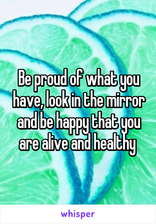 Be proud of what you have, look in the mirror and be happy that you are alive and healthy 