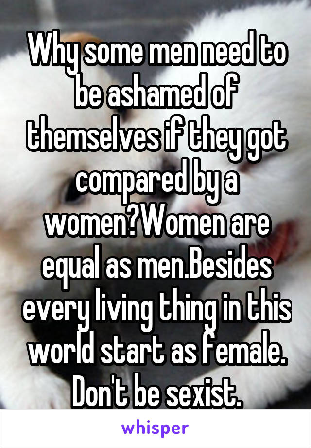 Why some men need to be ashamed of themselves if they got compared by a women?Women are equal as men.Besides every living thing in this world start as female. Don't be sexist.