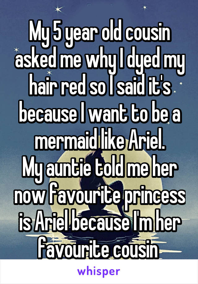 My 5 year old cousin asked me why I dyed my hair red so I said it's because I want to be a mermaid like Ariel.
My auntie told me her now favourite princess is Ariel because I'm her favourite cousin 