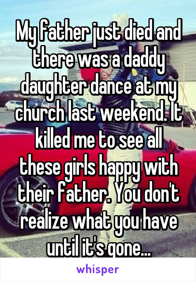 My father just died and there was a daddy daughter dance at my church last weekend. It killed me to see all these girls happy with their father. You don't realize what you have until it's gone...