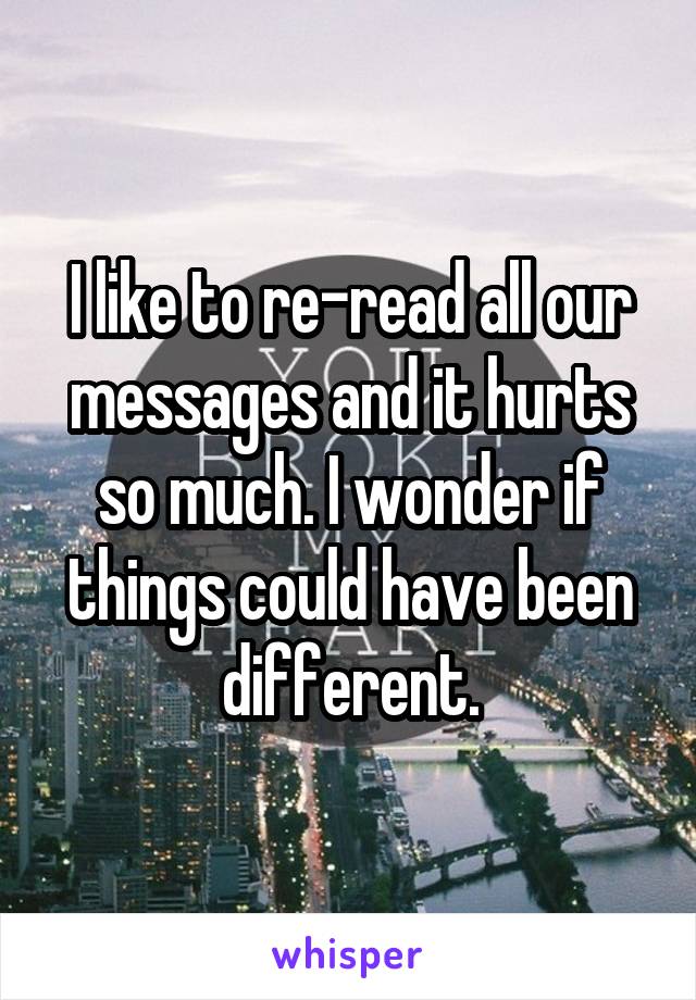 I like to re-read all our messages and it hurts so much. I wonder if things could have been different.