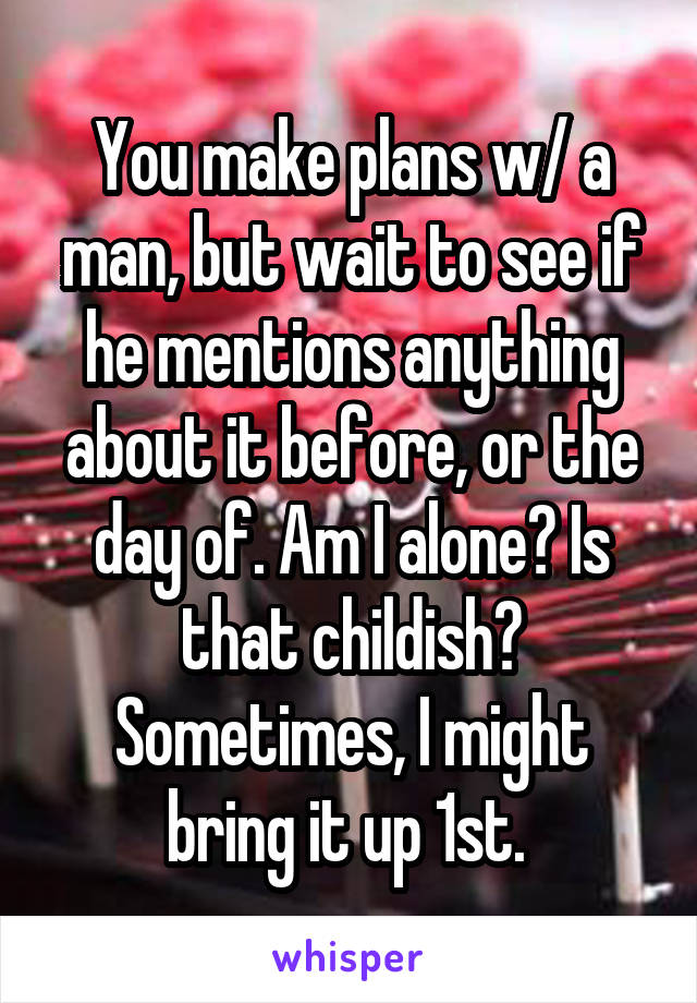 You make plans w/ a man, but wait to see if he mentions anything about it before, or the day of. Am I alone? Is that childish? Sometimes, I might bring it up 1st. 
