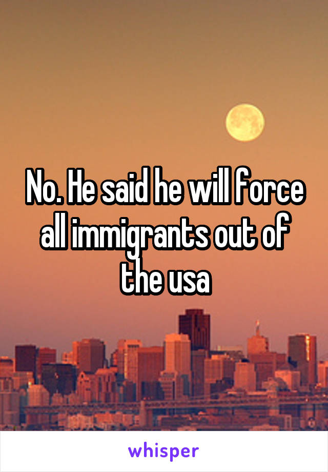 No. He said he will force all immigrants out of the usa