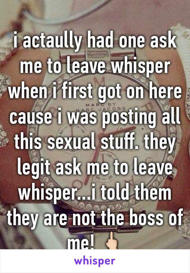 i actaully had one ask me to leave whisper when i first got on here cause i was posting all this sexual stuff. they legit ask me to leave whisper...i told them they are not the boss of me! 🖕🏻