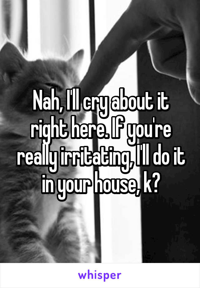 Nah, I'll cry about it right here. If you're really irritating, I'll do it in your house, k?