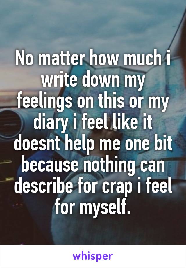 No matter how much i write down my feelings on this or my diary i feel like it doesnt help me one bit because nothing can describe for crap i feel for myself.