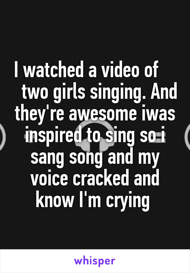 I watched a video of       two girls singing. And they're awesome iwas inspired to sing so i sang song and my voice cracked and know I'm crying 