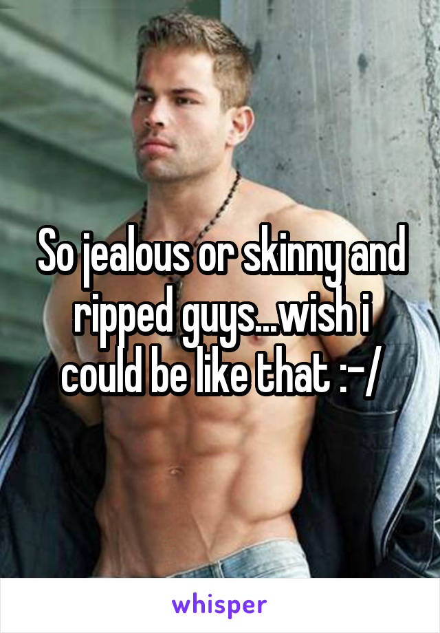 So jealous or skinny and ripped guys...wish i could be like that :-/