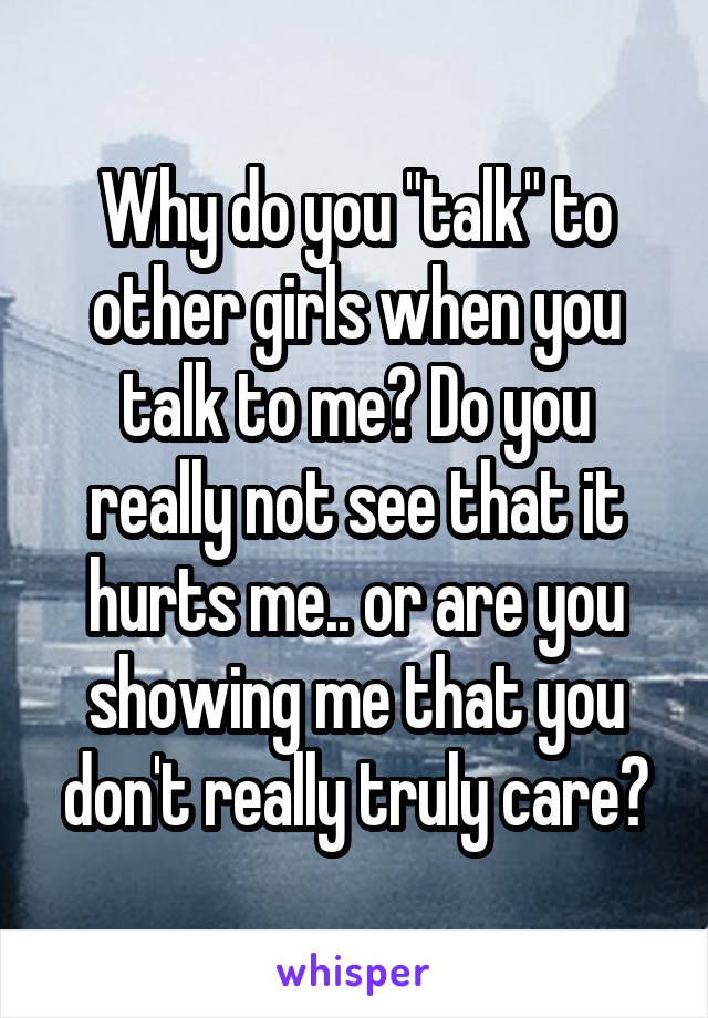 Why do you "talk" to other girls when you talk to me? Do you really not see that it hurts me.. or are you showing me that you don't really truly care?