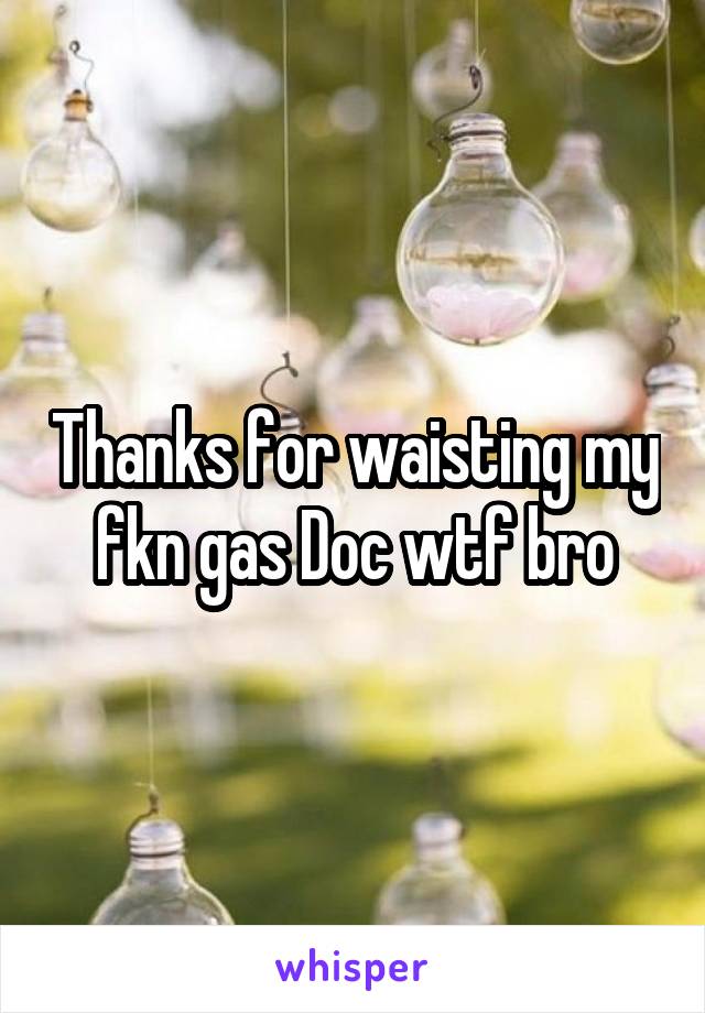 Thanks for waisting my fkn gas Doc wtf bro