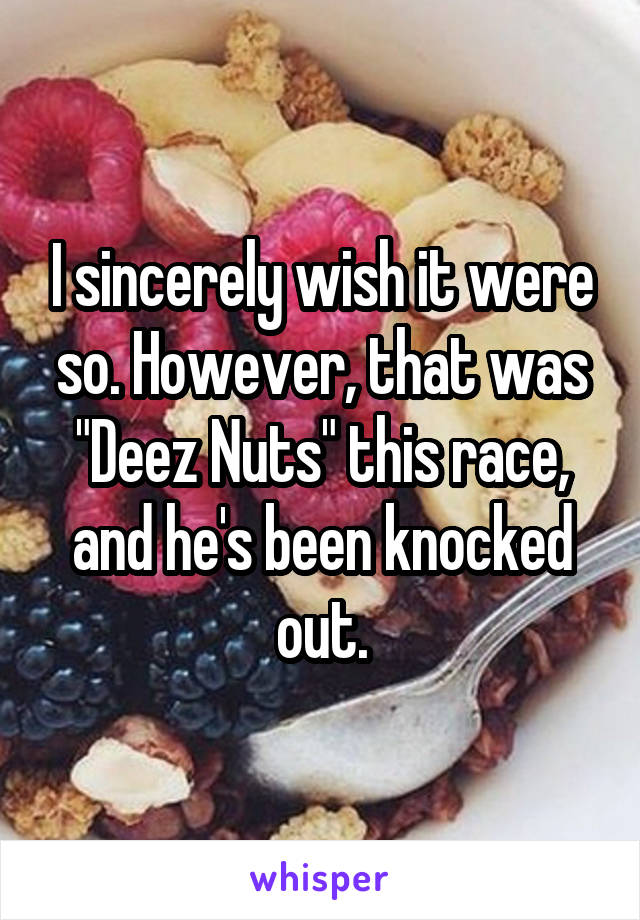 I sincerely wish it were so. However, that was "Deez Nuts" this race, and he's been knocked out.