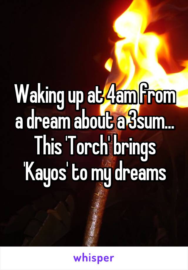 Waking up at 4am from a dream about a 3sum... This 'Torch' brings 'Kayos' to my dreams