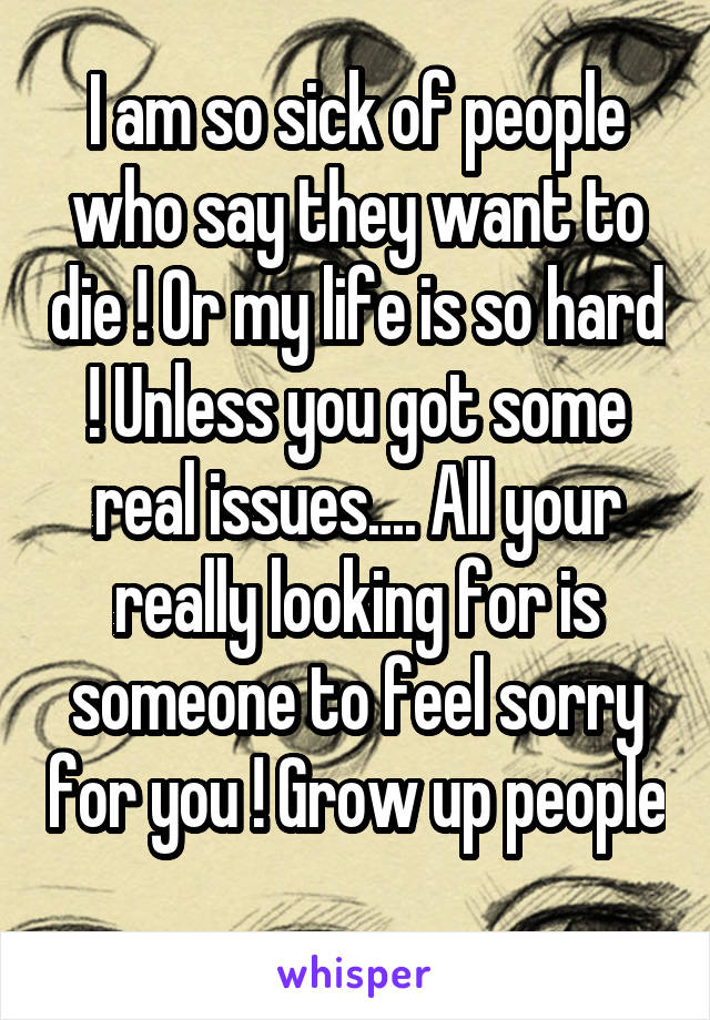 I am so sick of people who say they want to die ! Or my life is so hard ! Unless you got some real issues.... All your really looking for is someone to feel sorry for you ! Grow up people 