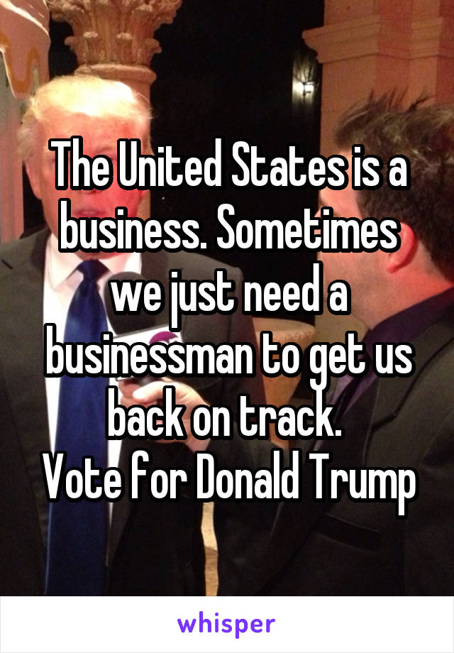 The United States is a business. Sometimes we just need a businessman to get us back on track. 
Vote for Donald Trump