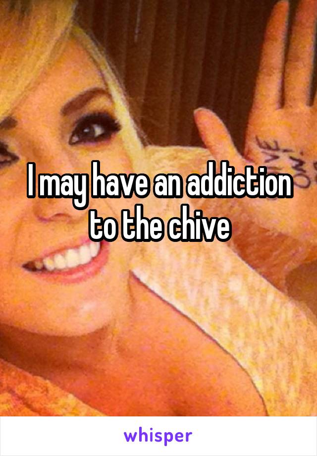 I may have an addiction to the chive
