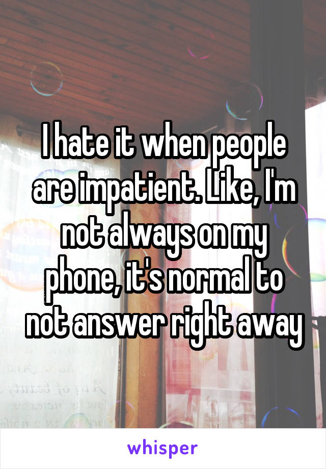 I hate it when people are impatient. Like, I'm not always on my phone, it's normal to not answer right away
