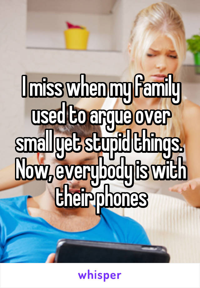 I miss when my family used to argue over small yet stupid things.  Now, everybody is with their phones