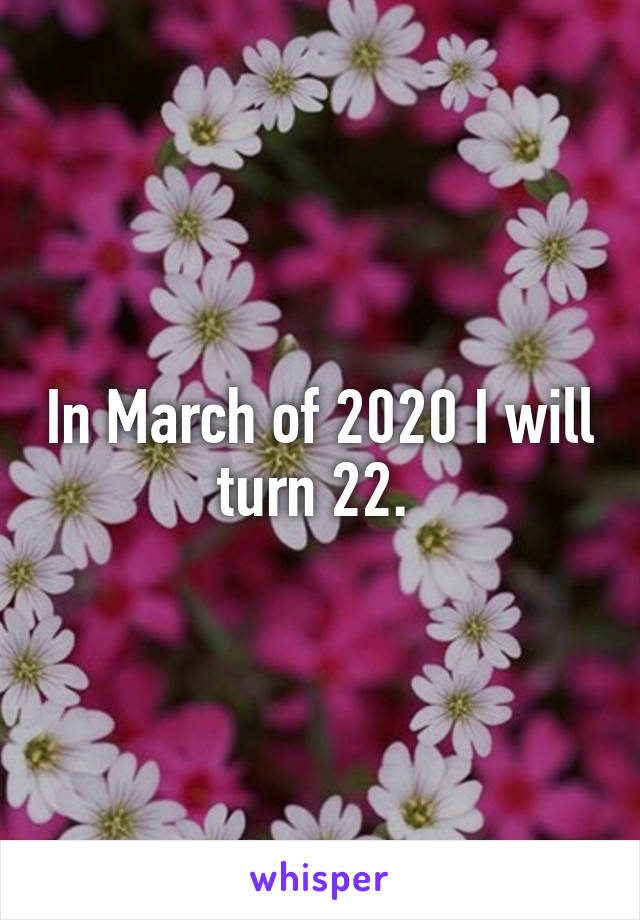 In March of 2020 I will turn 22. 