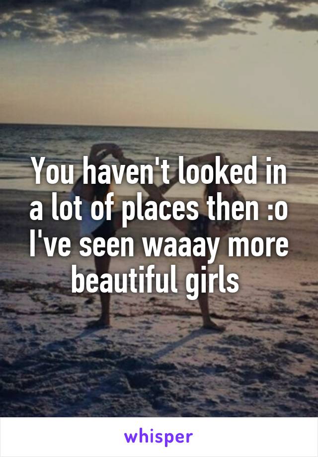 You haven't looked in a lot of places then :o I've seen waaay more beautiful girls 