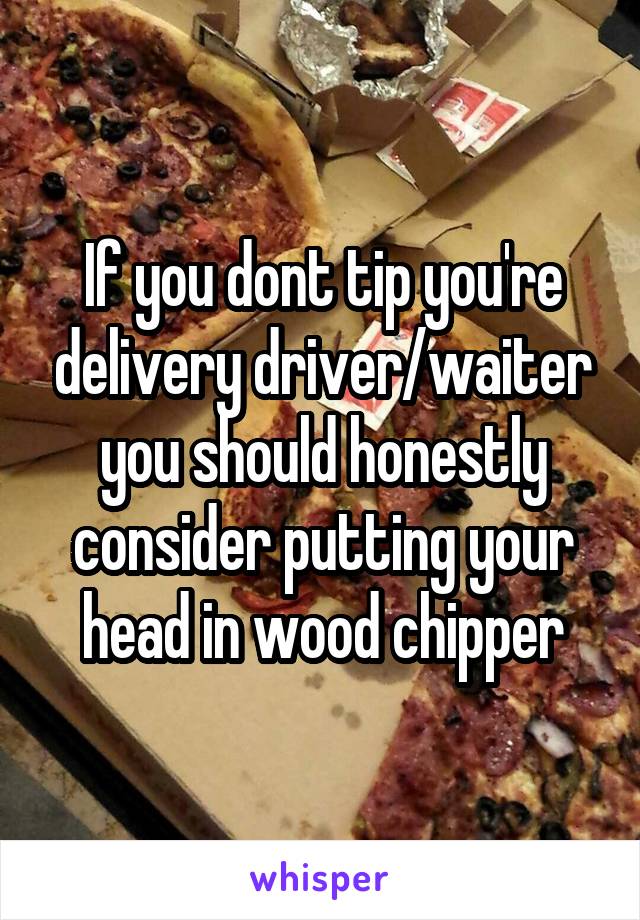 If you dont tip you're delivery driver/waiter you should honestly consider putting your head in wood chipper