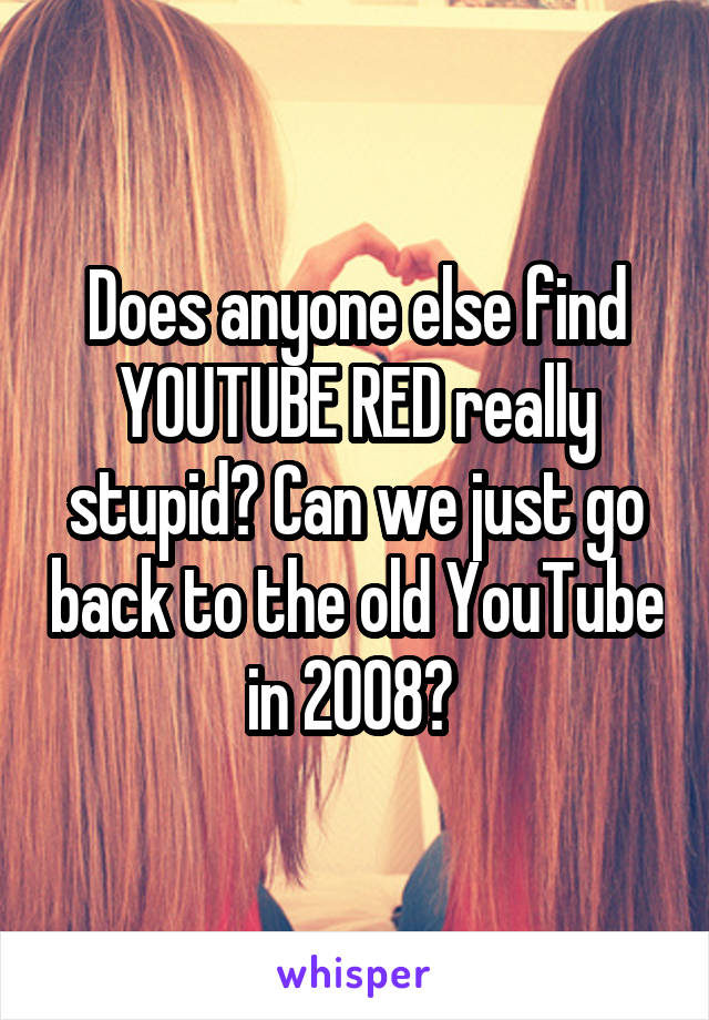 Does anyone else find YOUTUBE RED really stupid? Can we just go back to the old YouTube in 2008? 