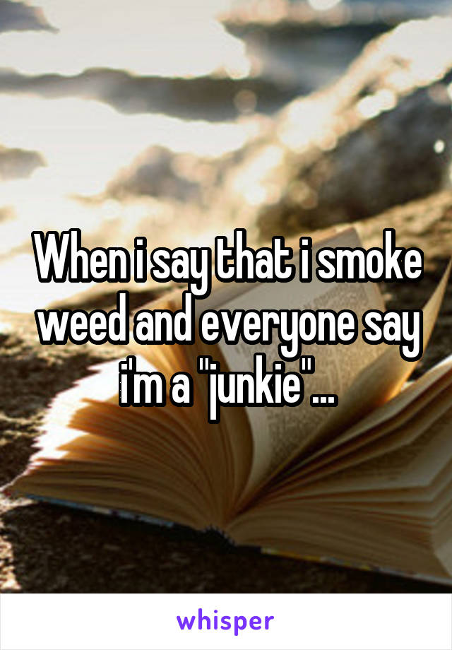 When i say that i smoke weed and everyone say i'm a "junkie"...