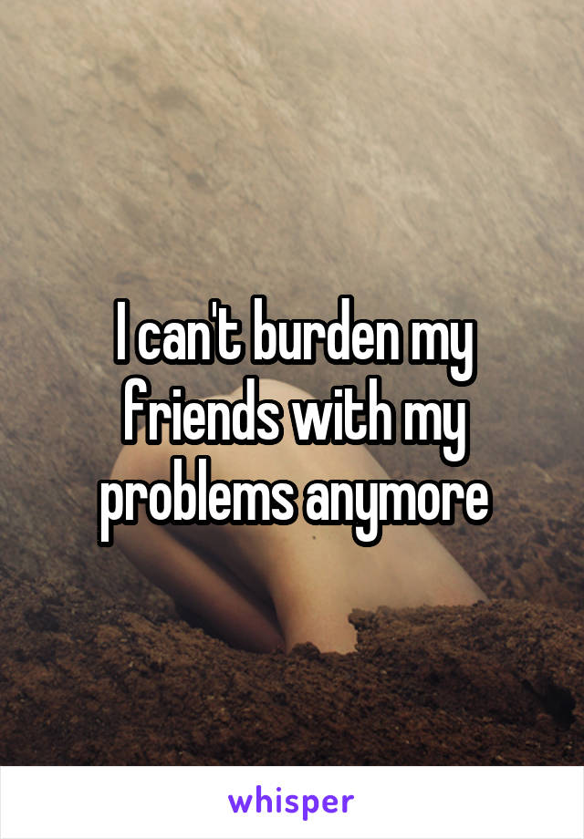 I can't burden my friends with my problems anymore