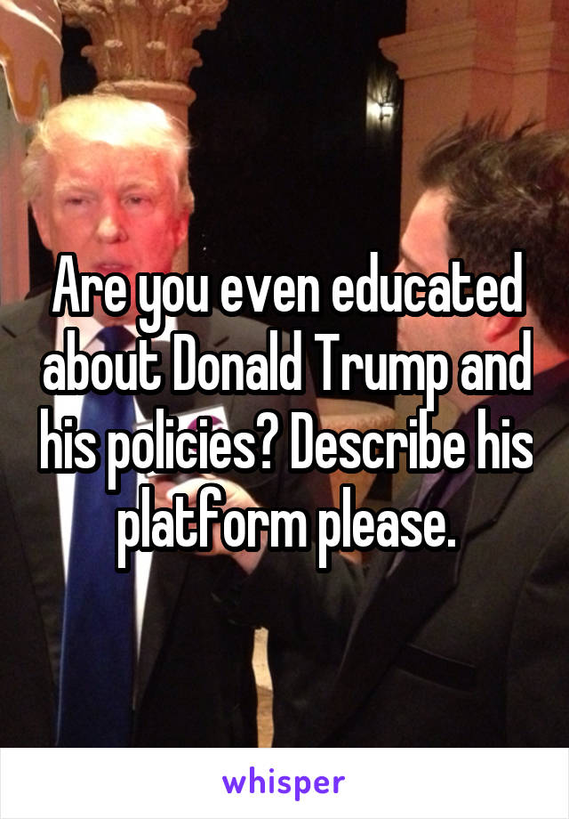 Are you even educated about Donald Trump and his policies? Describe his platform please.